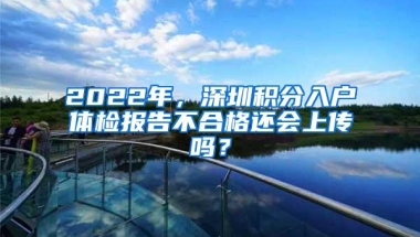 2022年，深圳积分入户体检报告不合格还会上传吗？