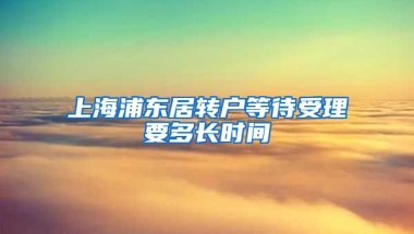 上海浦东居转户等待受理要多长时间