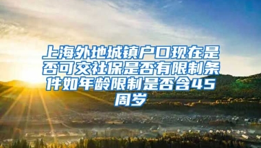 上海外地城镇户口现在是否可交社保是否有限制条件如年龄限制是否含45周岁