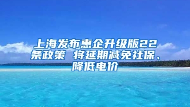 上海发布惠企升级版22条政策 将延期减免社保、降低电价