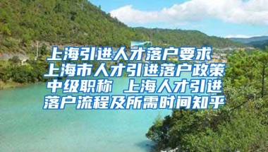 上海引进人才落户要求 上海市人才引进落户政策中级职称 上海人才引进落户流程及所需时间知乎