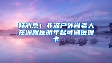 好消息！非深户外省老人在深就医明年起可刷医保卡