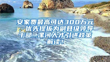 安家费最高可达300万元、优先提拔为副县级领导干部...漯河人才引进政策解读！