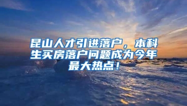 昆山人才引进落户，本科生买房落户问题成为今年最大热点！