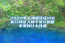 2022年上海居住证120积分持证人和子女分别能享受到什么待遇