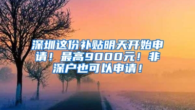 深圳这份补贴明天开始申请！最高9000元！非深户也可以申请！