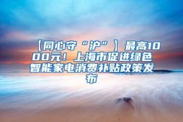 【同心守“沪”】最高1000元！上海市促进绿色智能家电消费补贴政策发布