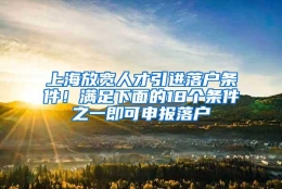 上海放宽人才引进落户条件！满足下面的18个条件之一即可申报落户