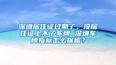 深圳居住证过期了，没居住证上不了车牌 深圳车牌指标怎么保留？