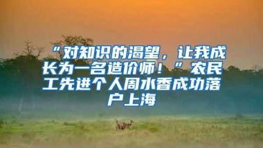 “对知识的渴望，让我成长为一名造价师！”农民工先进个人周水香成功落户上海