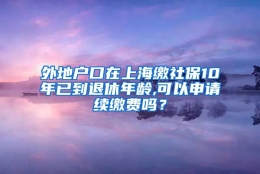 外地户口在上海缴社保10年已到退休年龄,可以申请续缴费吗？