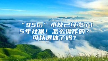 “95后”小伙已经缴了15年社保！怎么操作的？可以退休了吗？