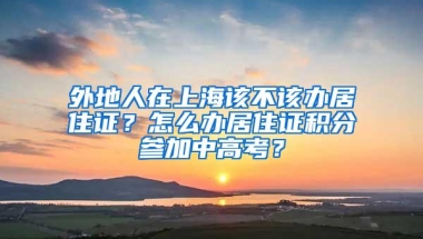 外地人在上海该不该办居住证？怎么办居住证积分参加中高考？