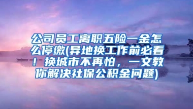 公司员工离职五险一金怎么停缴(异地换工作前必看！换城市不再怕，一文教你解决社保公积金问题)