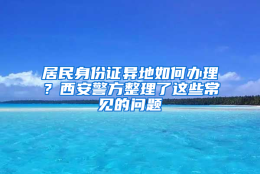 居民身份证异地如何办理？西安警方整理了这些常见的问题