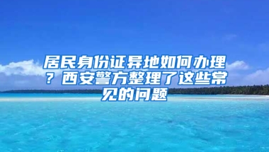 居民身份证异地如何办理？西安警方整理了这些常见的问题