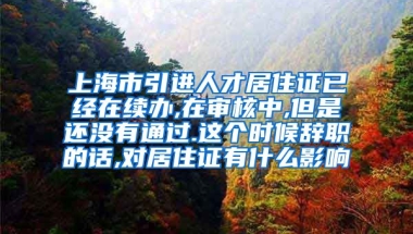 上海市引进人才居住证已经在续办,在审核中,但是还没有通过.这个时候辞职的话,对居住证有什么影响