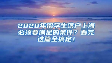 2020年留学生落户上海必须要满足的条件？看完这篇全搞定！