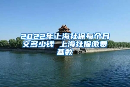 2022年上海社保每个月交多少钱 上海社保缴费基数