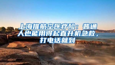 上海推航空医疗险：普通人也能用得起直升机急救，打电话就到