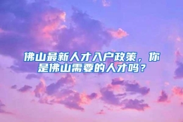 佛山最新人才入户政策，你是佛山需要的人才吗？