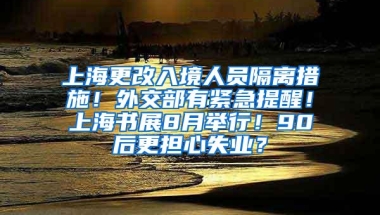 上海更改入境人员隔离措施！外交部有紧急提醒！上海书展8月举行！90后更担心失业？