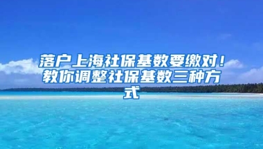 落户上海社保基数要缴对！教你调整社保基数三种方式