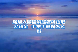 深圳人微信刷脸就可提取公积金 手把手教你怎么做