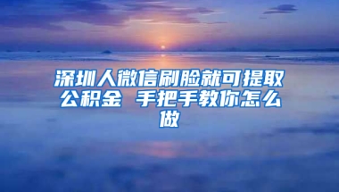 深圳人微信刷脸就可提取公积金 手把手教你怎么做