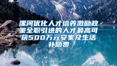 漯河优化人才培养激励政策全职引进的人才最高可获500万元安家及生活补助费