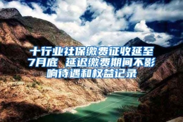 十行业社保缴费征收延至7月底 延迟缴费期间不影响待遇和权益记录