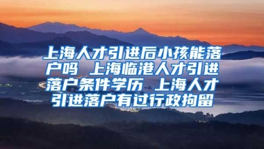 上海人才引进后小孩能落户吗 上海临港人才引进落户条件学历 上海人才引进落户有过行政拘留