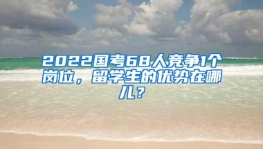 2022国考68人竞争1个岗位，留学生的优势在哪儿？