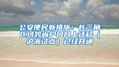 公安便民新措施：长三角区域跨省户口网上迁移（沪浙试点）已经开通