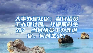 人事办理社保：当月给员工办理社保，社保何时生效？ 当月给员工办理退保，何时生效？