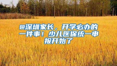 @深圳家长，开学必办的一件事！少儿医保统一申报开始了