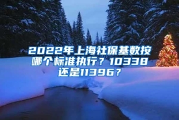 2022年上海社保基数按哪个标准执行？10338还是11396？