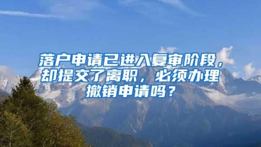 落户申请已进入复审阶段，却提交了离职，必须办理撤销申请吗？