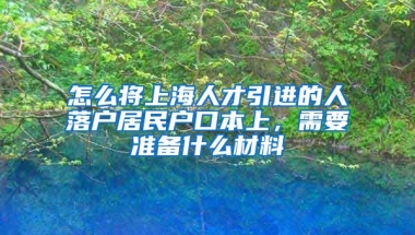 怎么将上海人才引进的人落户居民户口本上，需要准备什么材料