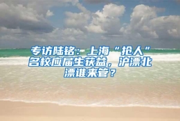 专访陆铭：上海“抢人”名校应届生获益，沪漂北漂谁来管？