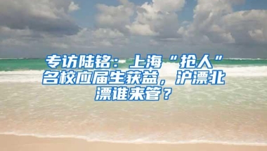 专访陆铭：上海“抢人”名校应届生获益，沪漂北漂谁来管？