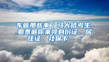 车管那些事｜马大哈考生，蜀黍喊你来领身份证、居住证、社保卡……