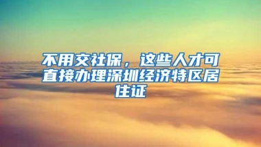 不用交社保，这些人才可直接办理深圳经济特区居住证