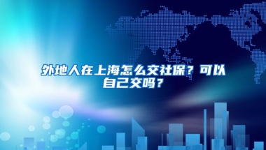 外地人在上海怎么交社保？可以自己交吗？