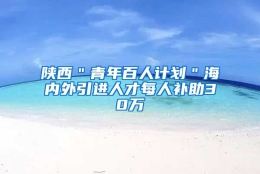 陕西＂青年百人计划＂海内外引进人才每人补助30万