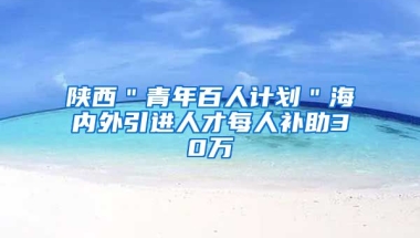 陕西＂青年百人计划＂海内外引进人才每人补助30万