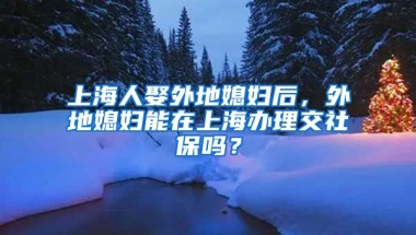 上海人娶外地媳妇后，外地媳妇能在上海办理交社保吗？