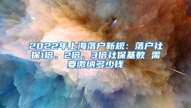 2022年上海落户新规：落户社保1倍、2倍、3倍社保基数 需要缴纳多少钱