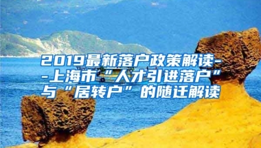 2019最新落户政策解读--上海市“人才引进落户”与“居转户”的随迁解读