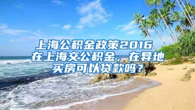 上海公积金政策2016 在上海交公积金，在异地买房可以贷款吗？